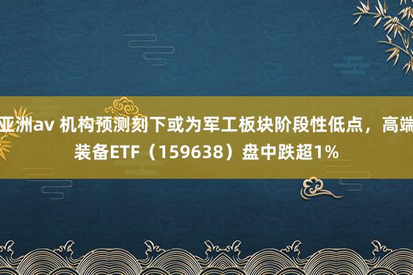 亚洲av 机构预测刻下或为军工板块阶段性低点，高端装备ETF（159638）盘中跌超1%