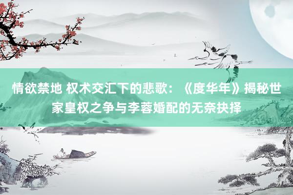 情欲禁地 权术交汇下的悲歌：《度华年》揭秘世家皇权之争与李蓉婚配的无奈抉择