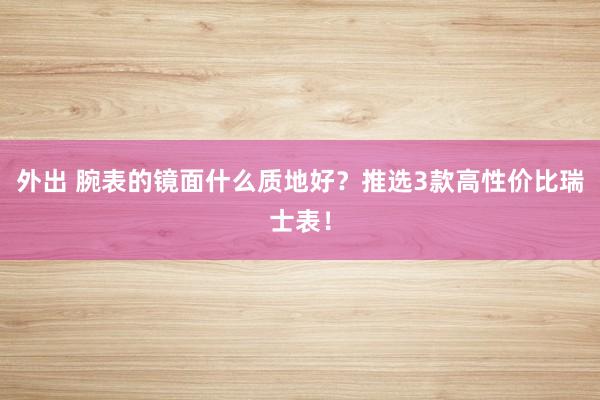 外出 腕表的镜面什么质地好？推选3款高性价比瑞士表！