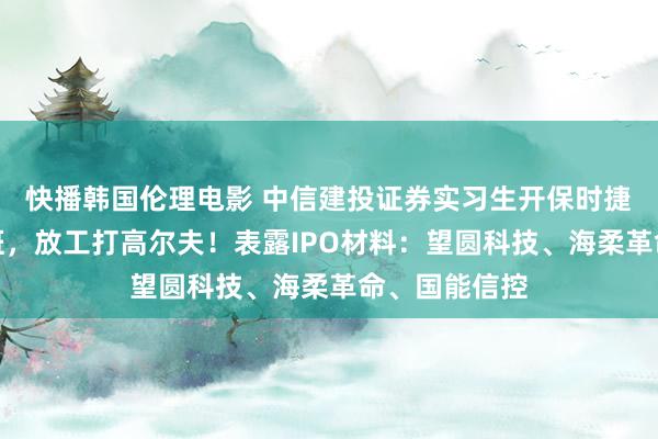 快播韩国伦理电影 中信建投证券实习生开保时捷帕拉梅拉上班，放工打高尔夫！表露IPO材料：望圆科技、海柔革命、国能信控