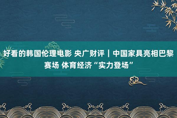 好看的韩国伦理电影 央广财评｜中国家具亮相巴黎赛场 体育经济“实力登场”