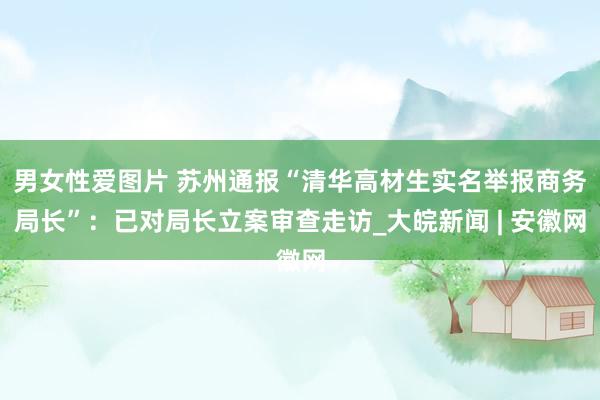 男女性爱图片 苏州通报“清华高材生实名举报商务局长”：已对局长立案审查走访_大皖新闻 | 安徽网
