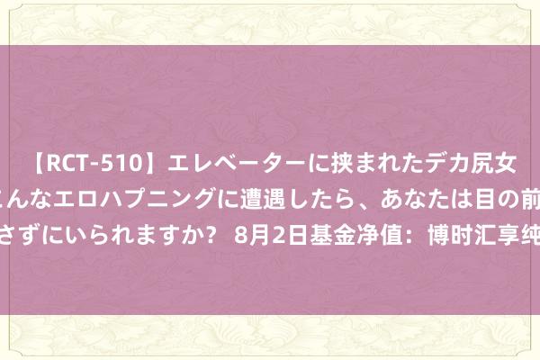 【RCT-510】エレベーターに挟まれたデカ尻女子校生をガン突き もしもこんなエロハプニングに遭遇したら、あなたは目の前の尻を犯さずにいられますか？ 8月2日基金净值：博时汇享纯债债券A最新净值1.1166，涨0.04%
