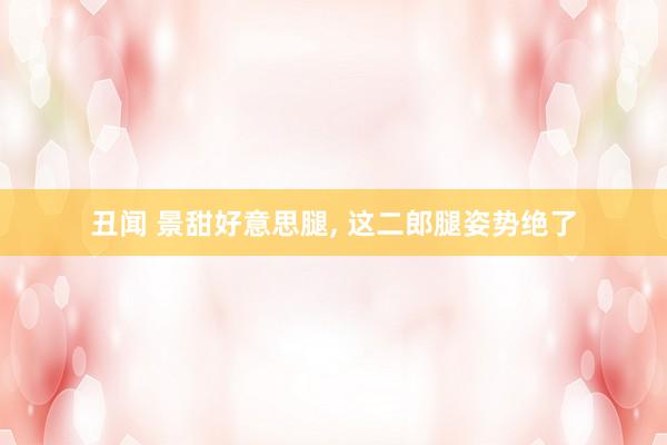 丑闻 景甜好意思腿， 这二郎腿姿势绝了