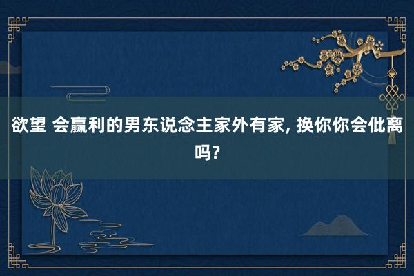 欲望 会赢利的男东说念主家外有家, 换你你会仳离吗?