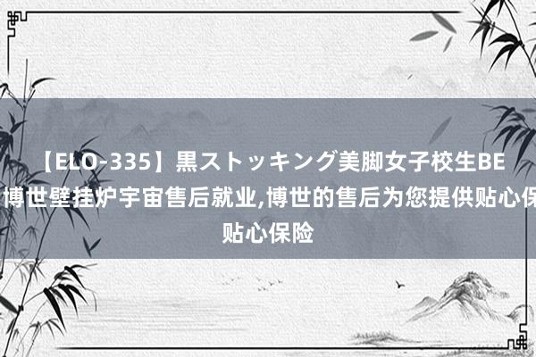 【ELO-335】黒ストッキング美脚女子校生BEST 博世壁挂炉宇宙售后就业，博世的售后为您提供贴心保险
