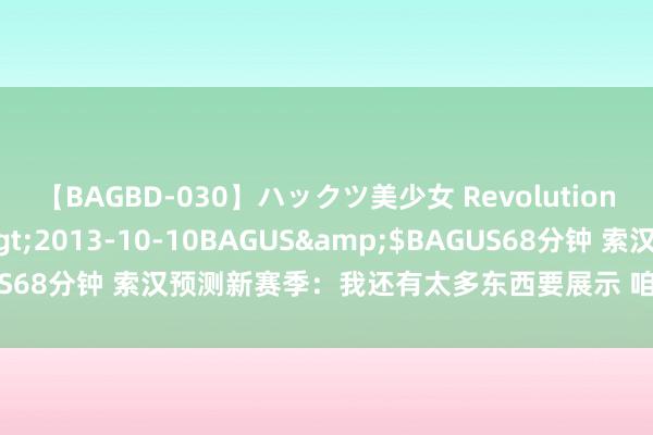 【BAGBD-030】ハックツ美少女 Revolution さくらゆら</a>2013-10-10BAGUS&$BAGUS68分钟 索汉预测新赛季：我还有太多东西要展示 咱们要缔造赢球文化