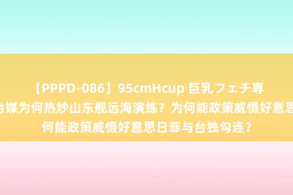 【PPPD-086】95cmHcup 巨乳フェチ専用ソープ SARA 台媒为何热炒山东舰远海演练？为何能政策威慑好意思日菲与台独勾连？