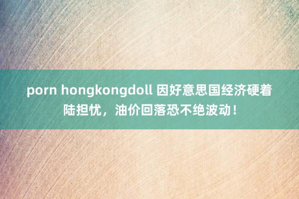 porn hongkongdoll 因好意思国经济硬着陆担忧，油价回落恐不绝波动！