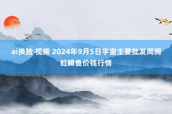 ai换脸 视频 2024年9月5日宇宙主要批发阛阓虹鳟鱼价钱行情