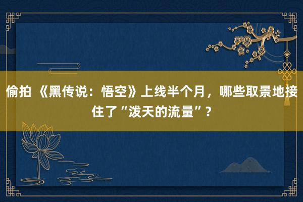 偷拍 《黑传说：悟空》上线半个月，哪些取景地接住了“泼天的流量”？
