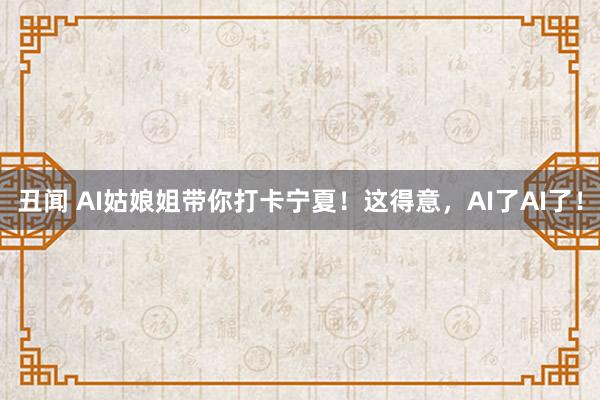 丑闻 AI姑娘姐带你打卡宁夏！这得意，AI了AI了！