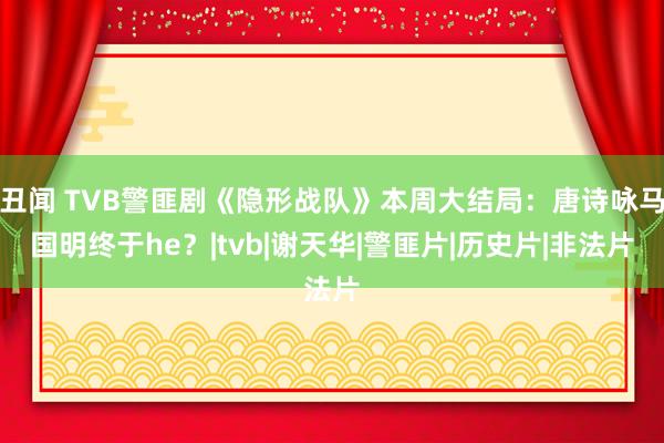丑闻 TVB警匪剧《隐形战队》本周大结局：唐诗咏马国明终于he？|tvb|谢天华|警匪片|历史片|非法片