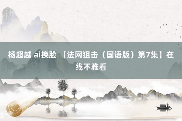 杨超越 ai换脸 【法网狙击（国语版）第7集】在线不雅看