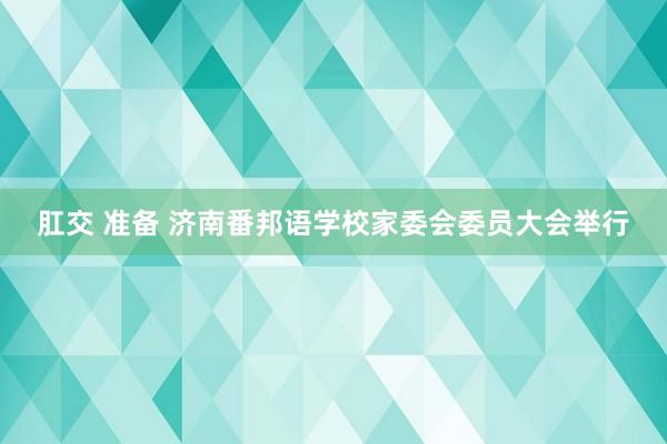 肛交 准备 济南番邦语学校家委会委员大会举行