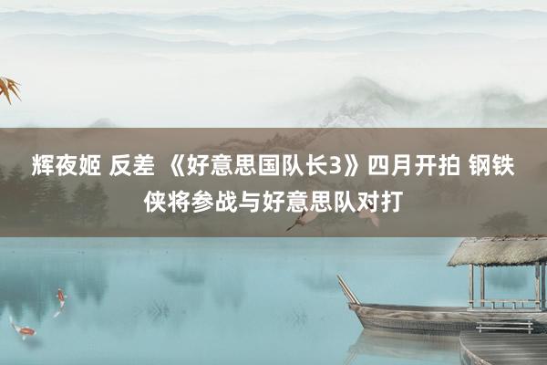 辉夜姬 反差 《好意思国队长3》四月开拍 钢铁侠将参战与好意思队对打
