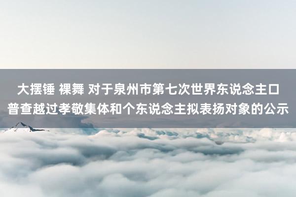 大摆锤 裸舞 对于泉州市第七次世界东说念主口普查越过孝敬集体和个东说念主拟表扬对象的公示