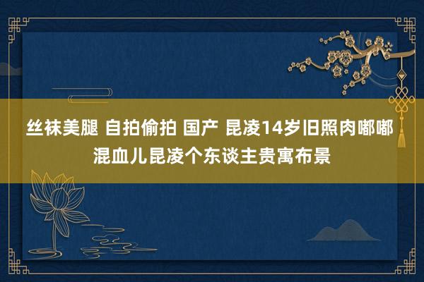 丝袜美腿 自拍偷拍 国产 昆凌14岁旧照肉嘟嘟 混血儿昆凌个东谈主贵寓布景