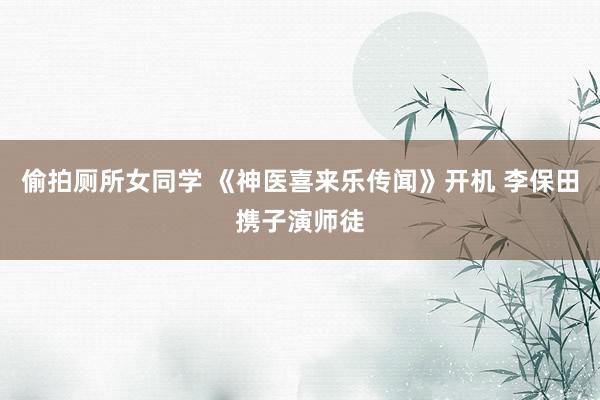 偷拍厕所女同学 《神医喜来乐传闻》开机 李保田携子演师徒