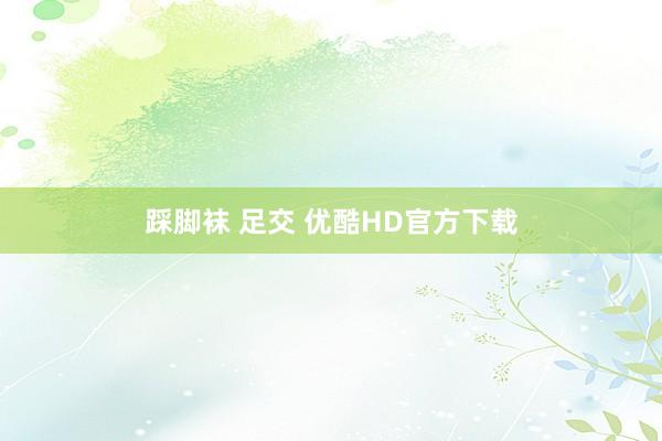 踩脚袜 足交 优酷HD官方下载