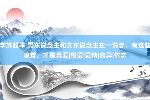 学妹超乖 男东说念主和女东说念主在一说念，有这些嗅觉，才是真爱|相爱|爱情|离异|依恋