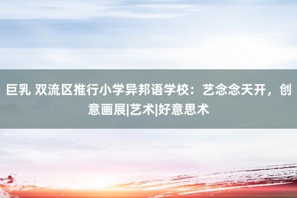 巨乳 双流区推行小学异邦语学校：艺念念天开，创意画展|艺术|好意思术