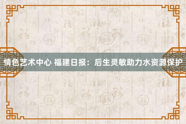 情色艺术中心 福建日报：后生灵敏助力水资源保护