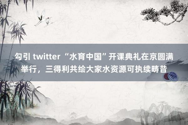 勾引 twitter “水育中国”开课典礼在京圆满举行，三得利共绘大家水资源可执续畴昔