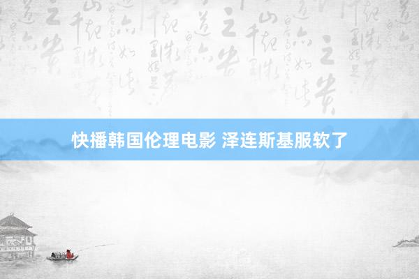 快播韩国伦理电影 泽连斯基服软了