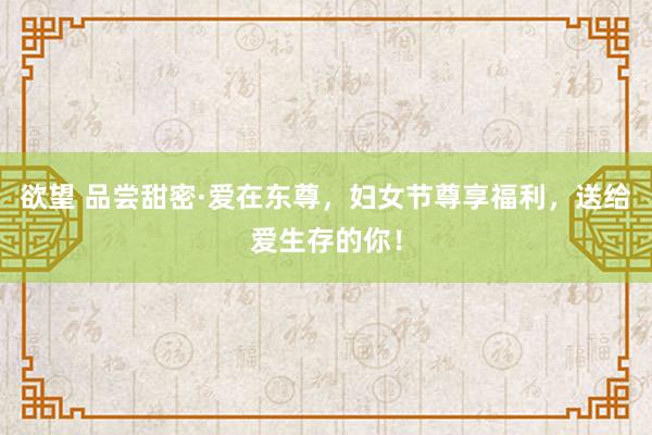 欲望 品尝甜密·爱在东尊，妇女节尊享福利，送给爱生存的你！