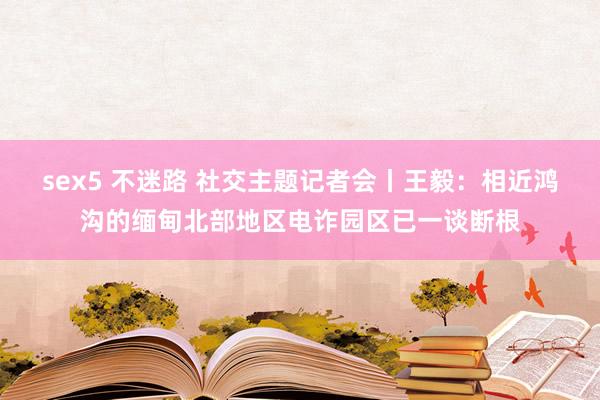 sex5 不迷路 社交主题记者会丨王毅：相近鸿沟的缅甸北部地区电诈园区已一谈断根