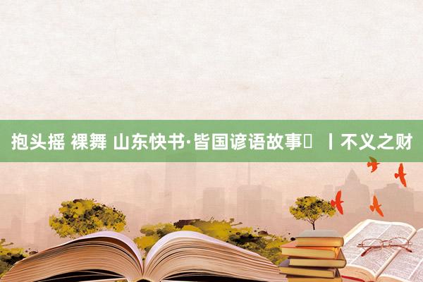 抱头摇 裸舞 山东快书·皆国谚语故事㉕丨不义之财