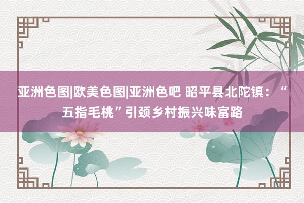 亚洲色图|欧美色图|亚洲色吧 昭平县北陀镇：“五指毛桃”引颈乡村振兴味富路