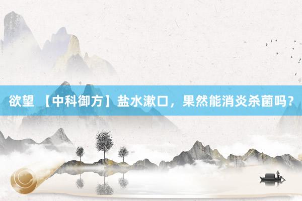 欲望 【中科御方】盐水漱口，果然能消炎杀菌吗？