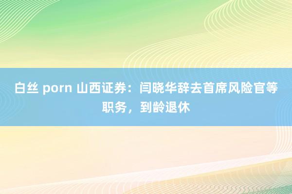 白丝 porn 山西证券：闫晓华辞去首席风险官等职务，到龄退休