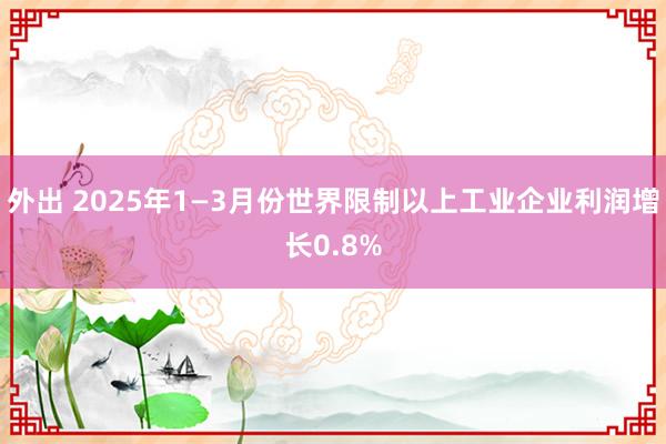 外出 2025年1—3月份世界限制以上工业企业利润增长0.8%
