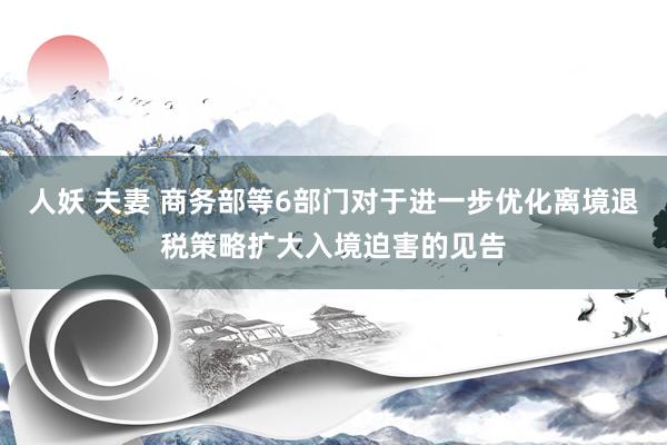 人妖 夫妻 商务部等6部门对于进一步优化离境退税策略扩大入境迫害的见告