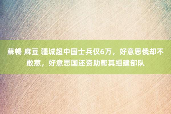 蘇暢 麻豆 疆城超中国士兵仅6万，好意思俄却不敢惹，好意思国还资助帮其组建部队