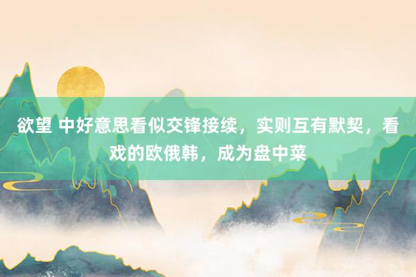 欲望 中好意思看似交锋接续，实则互有默契，看戏的欧俄韩，成为盘中菜