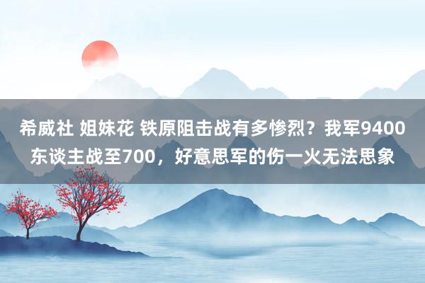 希威社 姐妹花 铁原阻击战有多惨烈？我军9400东谈主战至700，好意思军的伤一火无法思象