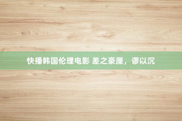 快播韩国伦理电影 差之豪厘，谬以沉