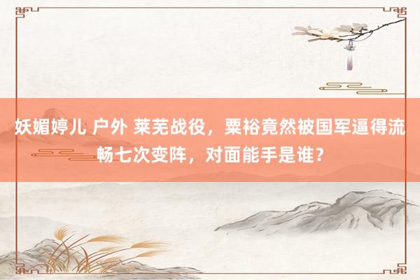 妖媚婷儿 户外 莱芜战役，粟裕竟然被国军逼得流畅七次变阵，对面能手是谁？