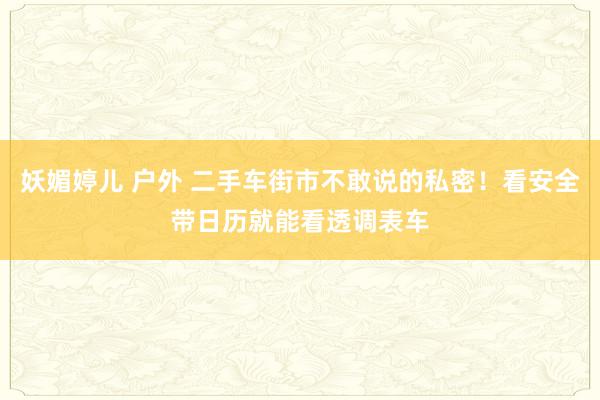 妖媚婷儿 户外 二手车街市不敢说的私密！看安全带日历就能看透调表车