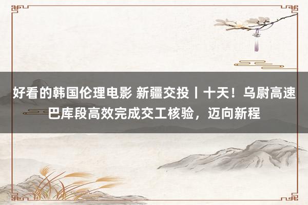 好看的韩国伦理电影 新疆交投丨十天！乌尉高速巴库段高效完成交工核验，迈向新程