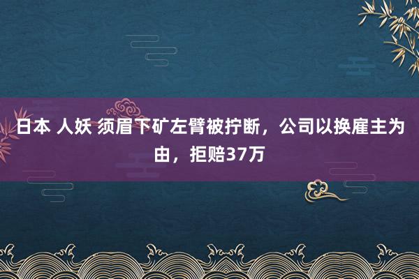 日本 人妖 须眉下矿左臂被拧断，公司以换雇主为由，拒赔37万