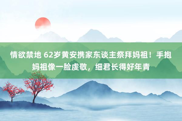 情欲禁地 62岁黄安携家东谈主祭拜妈祖！手抱妈祖像一脸虔敬，细君长得好年青