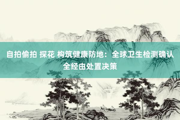 自拍偷拍 探花 构筑健康防地：全球卫生检测确认全经由处置决策