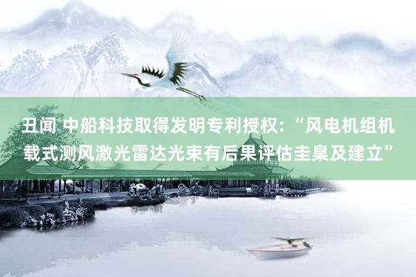 丑闻 中船科技取得发明专利授权: “风电机组机载式测风激光雷达光束有后果评估圭臬及建立”