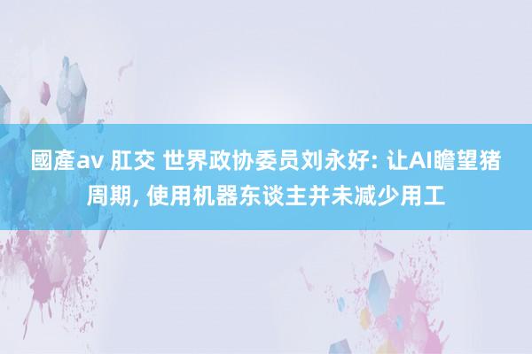 國產av 肛交 世界政协委员刘永好: 让AI瞻望猪周期, 使用机器东谈主并未减少用工