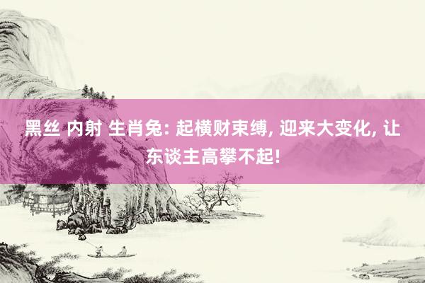 黑丝 内射 生肖兔: 起横财束缚， 迎来大变化， 让东谈主高攀不起!